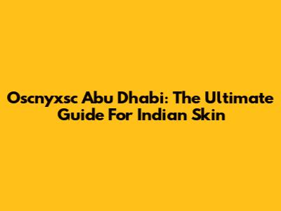 Oscnyxsc Abu Dhabi: The Ultimate Guide For Indian Skin
