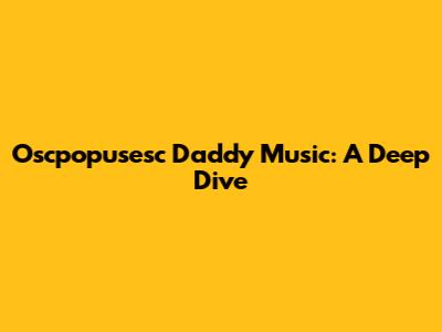 Oscpopusesc Daddy Music: A Deep Dive