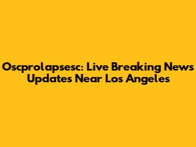 Oscprolapsesc: Live Breaking News Updates Near Los Angeles