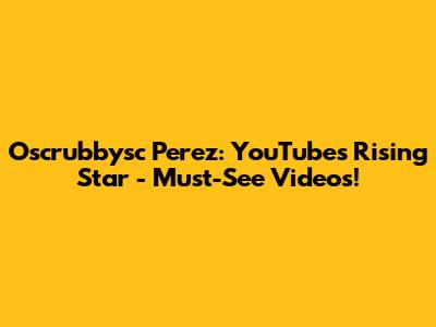 Oscrubbysc Perez: YouTube's Rising Star - Must-See Videos!