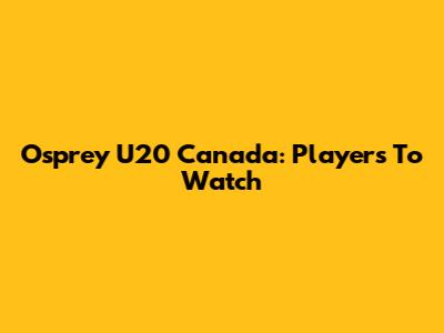 Osprey U20 Canada: Players To Watch