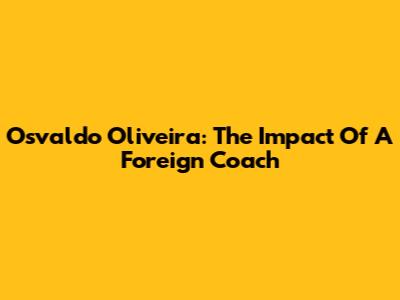 Osvaldo Oliveira: The Impact Of A Foreign Coach