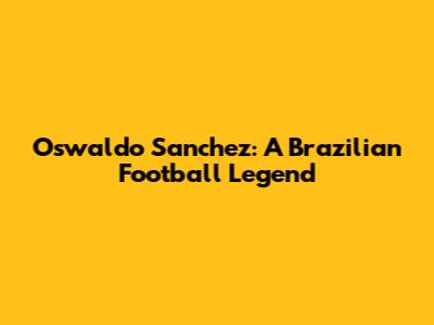 Oswaldo Sanchez: A Brazilian Football Legend