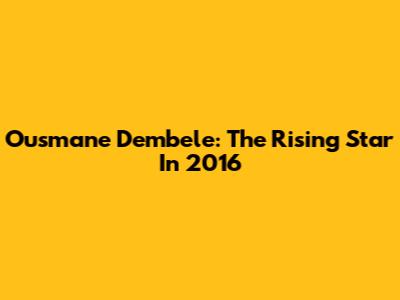 Ousmane Dembele: The Rising Star In 2016