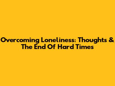 Overcoming Loneliness: Thoughts & The End Of Hard Times
