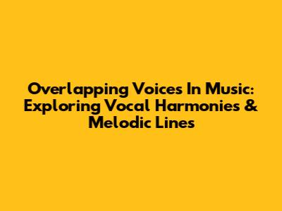 Overlapping Voices In Music: Exploring Vocal Harmonies & Melodic Lines