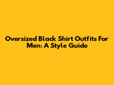 Oversized Black Shirt Outfits For Men: A Style Guide