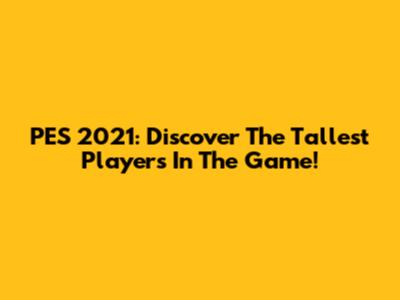 PES 2021: Discover The Tallest Players In The Game!