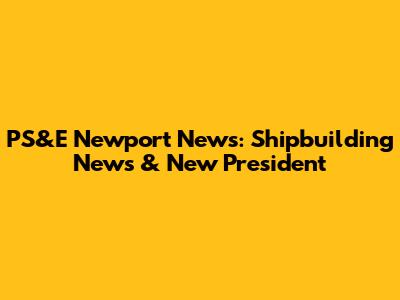 PS&E Newport News: Shipbuilding News & New President