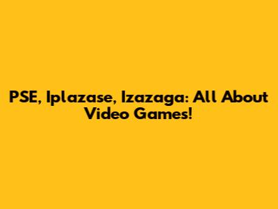 PSE, Iplazase, Izazaga: All About Video Games!