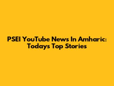 PSEI YouTube News In Amharic: Today's Top Stories