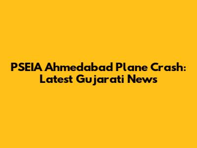 PSEIA Ahmedabad Plane Crash: Latest Gujarati News