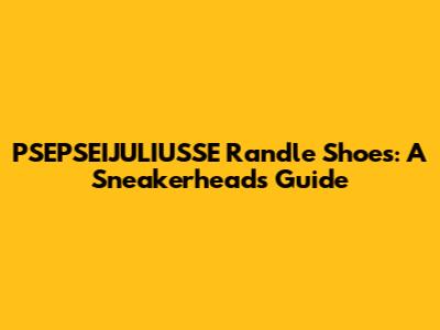 PSEPSEIJULIUSSE Randle Shoes: A Sneakerhead's Guide