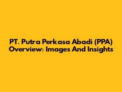 PT. Putra Perkasa Abadi (PPA) Overview: Images And Insights
