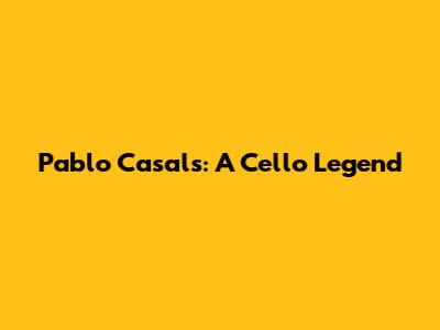 Pablo Casals: A Cello Legend