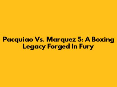Pacquiao Vs. Marquez 5: A Boxing Legacy Forged In Fury