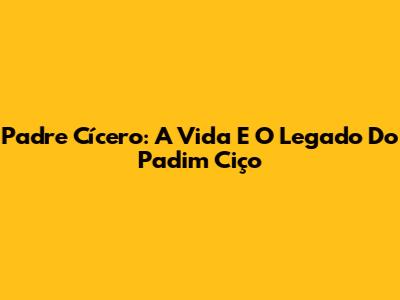 Padre Cícero: A Vida E O Legado Do 'Padim Ciço'