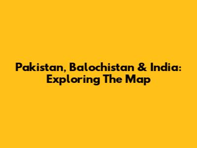 Pakistan, Balochistan & India: Exploring The Map