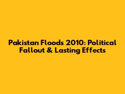 Pakistan Floods 2010: Political Fallout & Lasting Effects