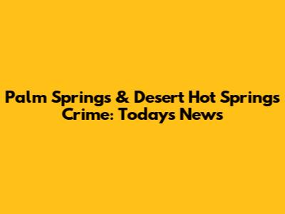 Palm Springs & Desert Hot Springs Crime: Today's News