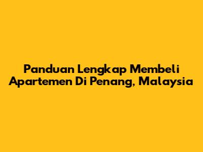 Panduan Lengkap Membeli Apartemen Di Penang, Malaysia