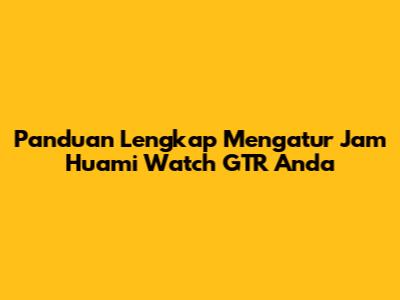 Panduan Lengkap Mengatur Jam Huami Watch GTR Anda