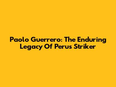 Paolo Guerrero: The Enduring Legacy Of Peru's Striker