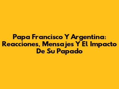 Papa Francisco Y Argentina: Reacciones, Mensajes Y El Impacto De Su Papado
