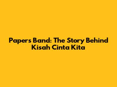 Papers Band: The Story Behind 'Kisah Cinta Kita'