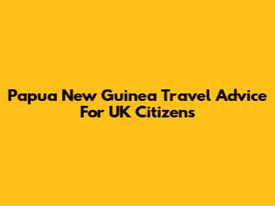 Papua New Guinea Travel Advice For UK Citizens