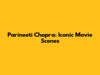 Parineeti Chopra: Iconic Movie Scenes