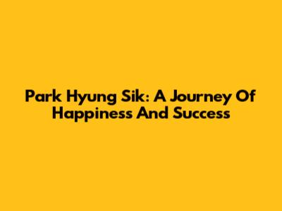Park Hyung Sik: A Journey Of Happiness And Success