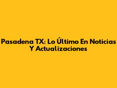 Pasadena TX: Lo Último En Noticias Y Actualizaciones