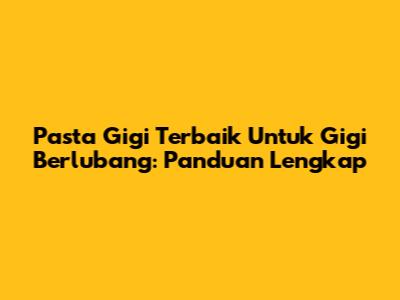 Pasta Gigi Terbaik Untuk Gigi Berlubang: Panduan Lengkap