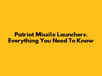 Patriot Missile Launchers: Everything You Need To Know