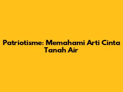 Patriotisme: Memahami Arti Cinta Tanah Air