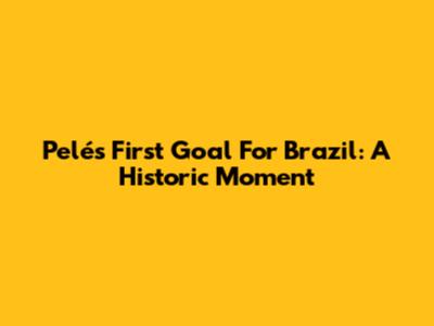 Pelé's First Goal For Brazil: A Historic Moment