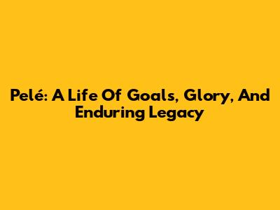Pelé: A Life Of Goals, Glory, And Enduring Legacy