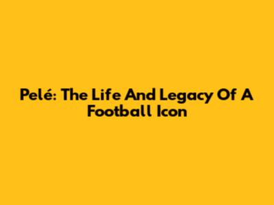 Pelé: The Life And Legacy Of A Football Icon