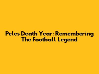 Pele's Death Year: Remembering The Football Legend