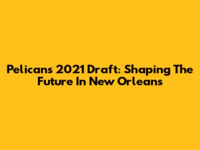 Pelicans' 2021 Draft: Shaping The Future In New Orleans