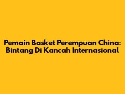Pemain Basket Perempuan China: Bintang Di Kancah Internasional