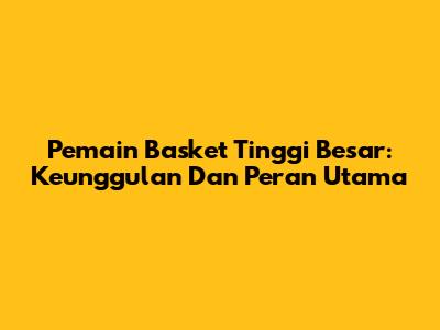 Pemain Basket Tinggi Besar: Keunggulan Dan Peran Utama