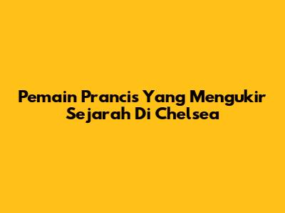 Pemain Prancis Yang Mengukir Sejarah Di Chelsea