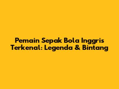 Pemain Sepak Bola Inggris Terkenal: Legenda & Bintang