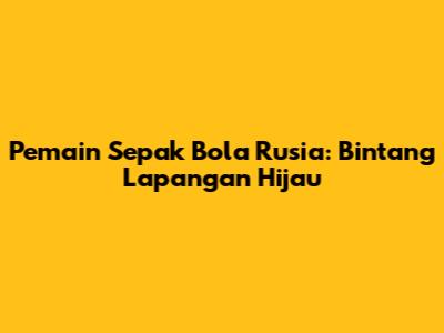 Pemain Sepak Bola Rusia: Bintang Lapangan Hijau