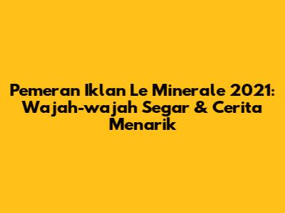 Pemeran Iklan Le Minerale 2021: Wajah-wajah Segar & Cerita Menarik