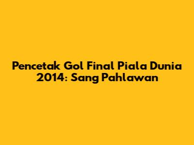 Pencetak Gol Final Piala Dunia 2014: Sang Pahlawan