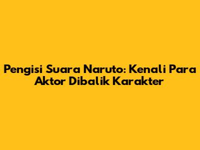 Pengisi Suara Naruto: Kenali Para Aktor Dibalik Karakter