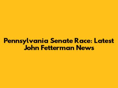 Pennsylvania Senate Race: Latest John Fetterman News